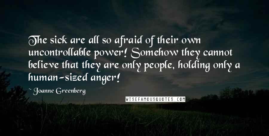 Joanne Greenberg Quotes: The sick are all so afraid of their own uncontrollable power! Somehow they cannot believe that they are only people, holding only a human-sized anger!