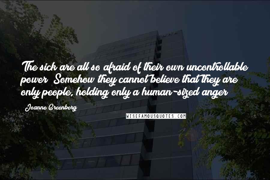 Joanne Greenberg Quotes: The sick are all so afraid of their own uncontrollable power! Somehow they cannot believe that they are only people, holding only a human-sized anger!