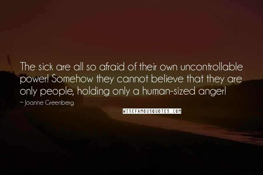 Joanne Greenberg Quotes: The sick are all so afraid of their own uncontrollable power! Somehow they cannot believe that they are only people, holding only a human-sized anger!