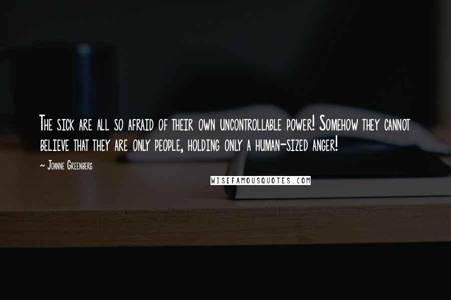 Joanne Greenberg Quotes: The sick are all so afraid of their own uncontrollable power! Somehow they cannot believe that they are only people, holding only a human-sized anger!