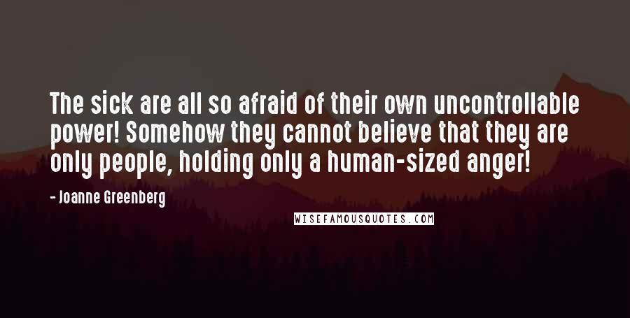 Joanne Greenberg Quotes: The sick are all so afraid of their own uncontrollable power! Somehow they cannot believe that they are only people, holding only a human-sized anger!