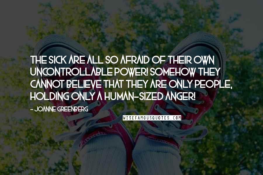 Joanne Greenberg Quotes: The sick are all so afraid of their own uncontrollable power! Somehow they cannot believe that they are only people, holding only a human-sized anger!