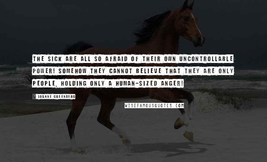 Joanne Greenberg Quotes: The sick are all so afraid of their own uncontrollable power! Somehow they cannot believe that they are only people, holding only a human-sized anger!