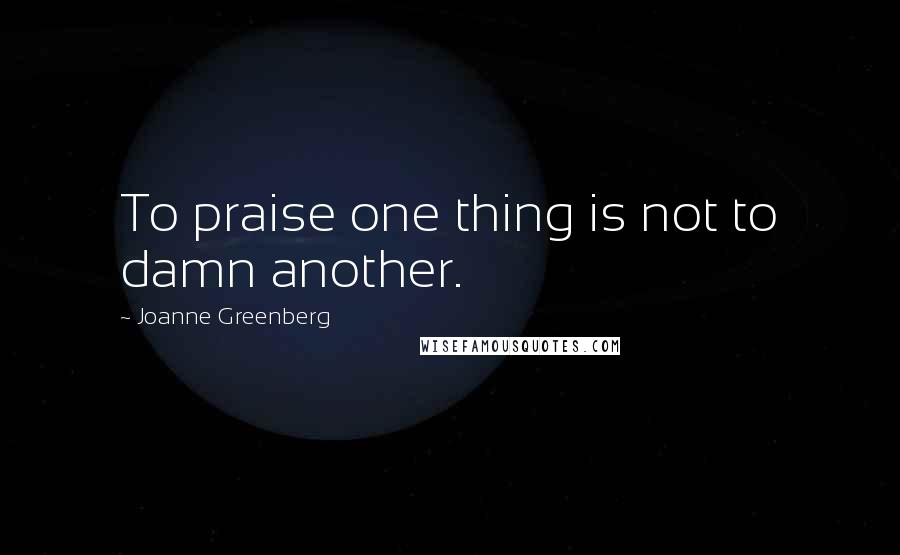 Joanne Greenberg Quotes: To praise one thing is not to damn another.