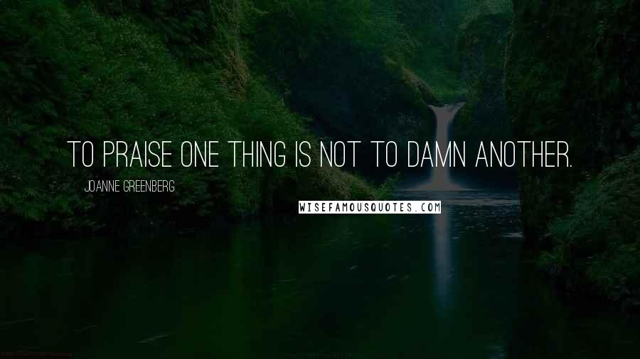 Joanne Greenberg Quotes: To praise one thing is not to damn another.