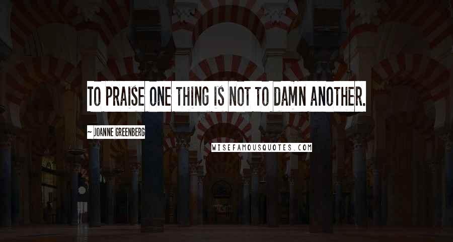 Joanne Greenberg Quotes: To praise one thing is not to damn another.