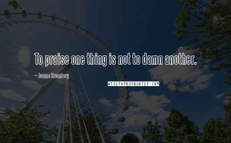 Joanne Greenberg Quotes: To praise one thing is not to damn another.