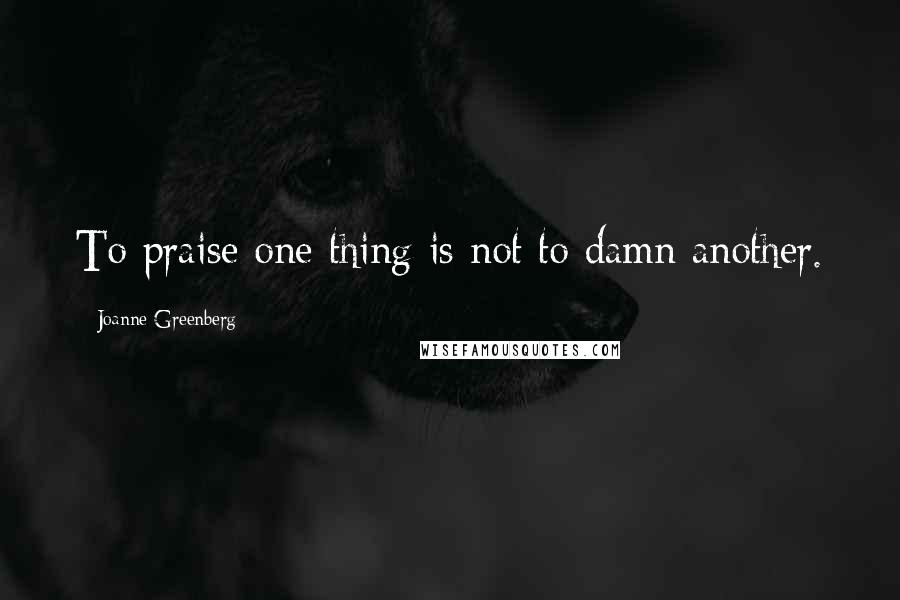 Joanne Greenberg Quotes: To praise one thing is not to damn another.