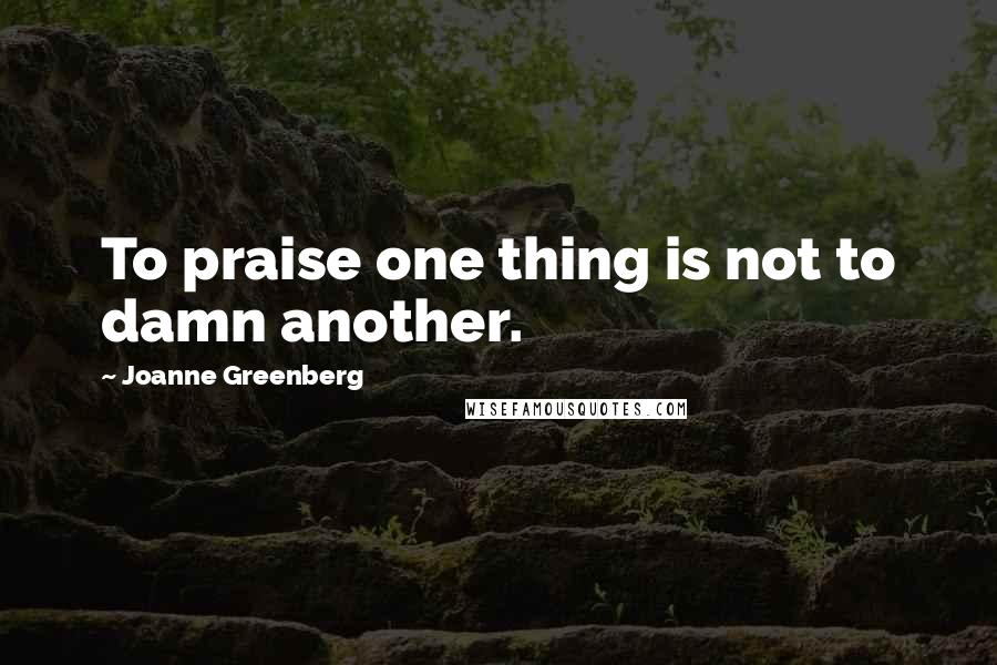 Joanne Greenberg Quotes: To praise one thing is not to damn another.