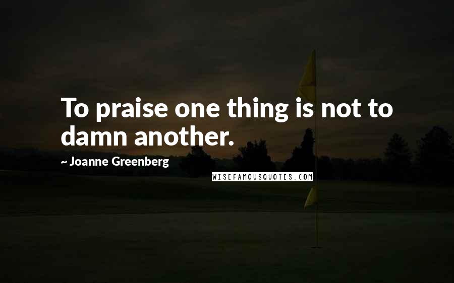 Joanne Greenberg Quotes: To praise one thing is not to damn another.