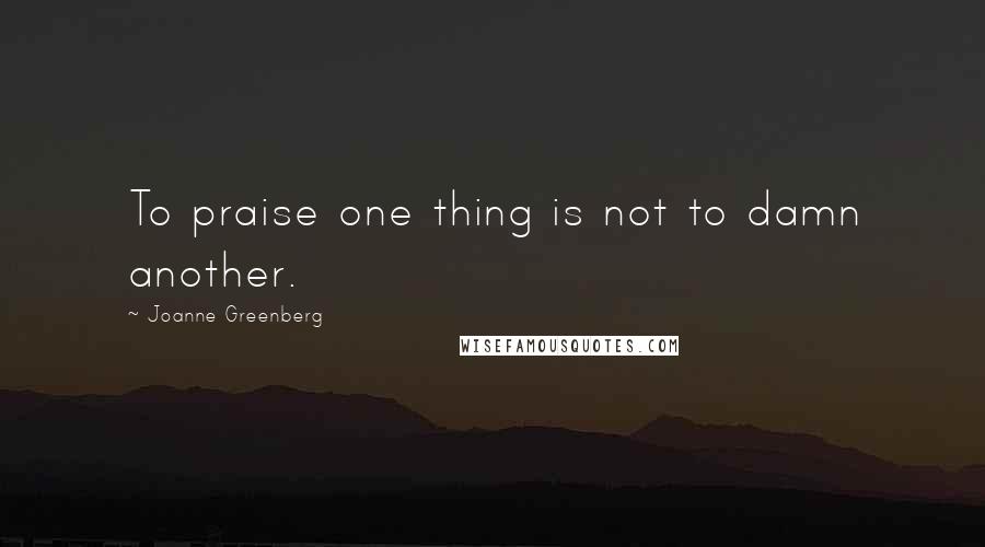 Joanne Greenberg Quotes: To praise one thing is not to damn another.