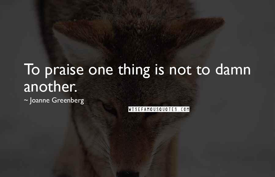 Joanne Greenberg Quotes: To praise one thing is not to damn another.