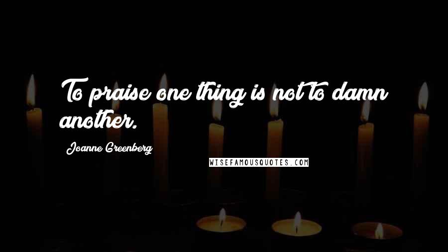 Joanne Greenberg Quotes: To praise one thing is not to damn another.