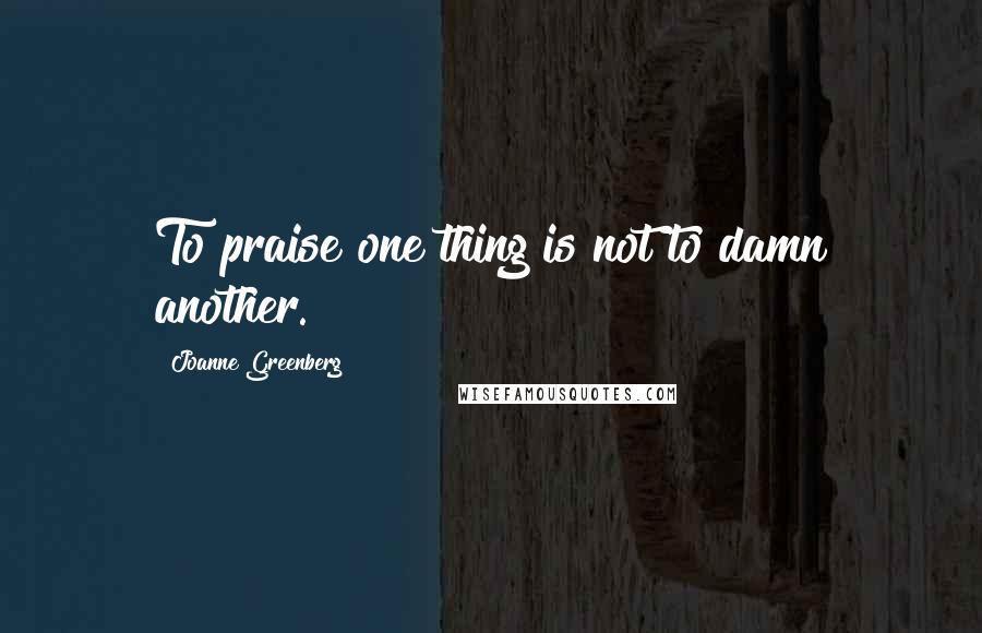 Joanne Greenberg Quotes: To praise one thing is not to damn another.