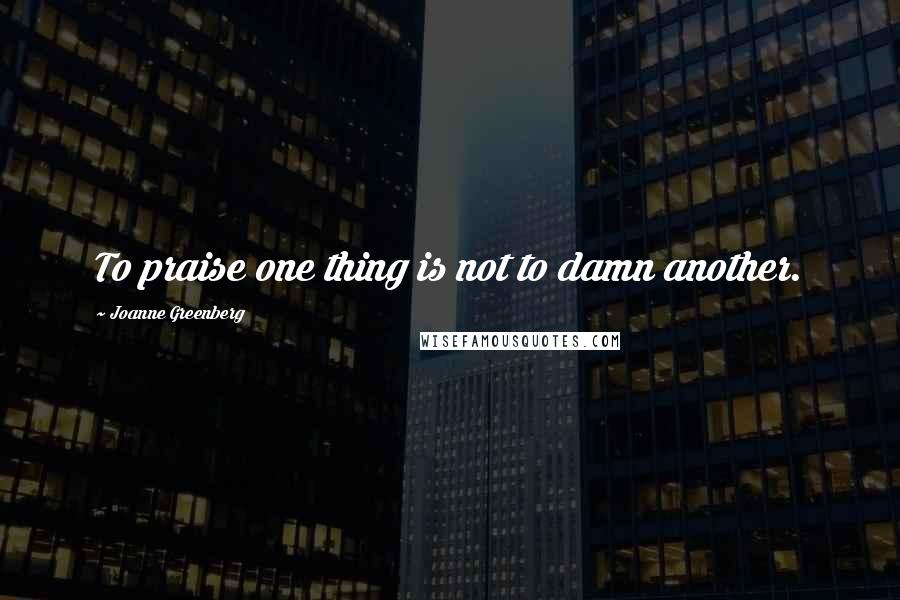 Joanne Greenberg Quotes: To praise one thing is not to damn another.