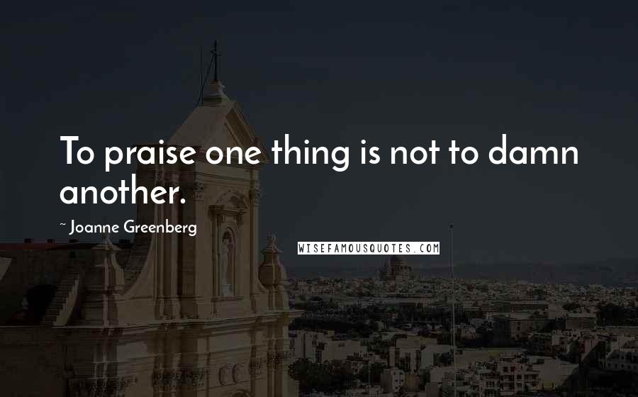 Joanne Greenberg Quotes: To praise one thing is not to damn another.