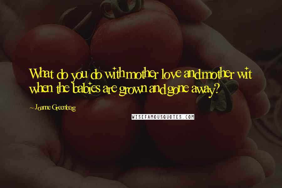 Joanne Greenberg Quotes: What do you do with mother love and mother wit when the babies are grown and gone away?