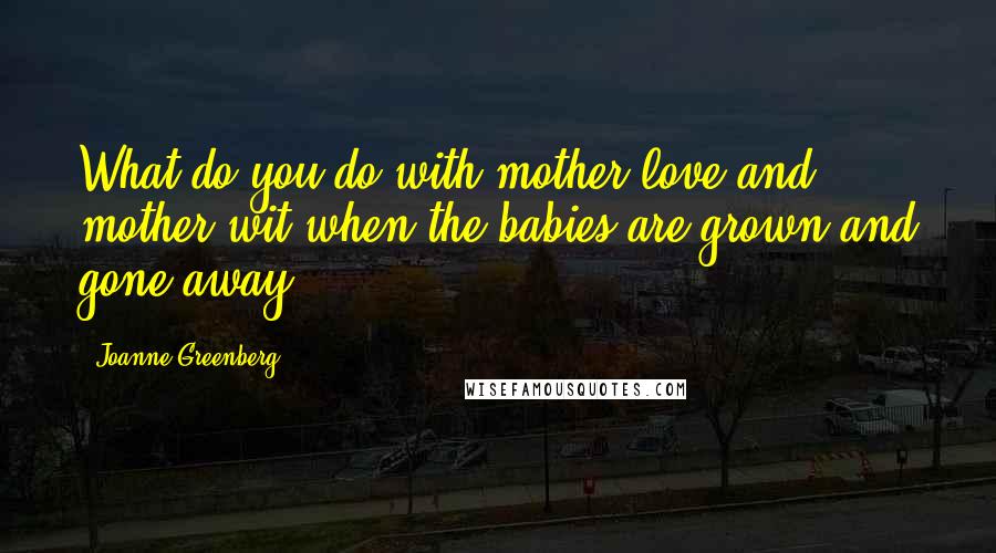 Joanne Greenberg Quotes: What do you do with mother love and mother wit when the babies are grown and gone away?