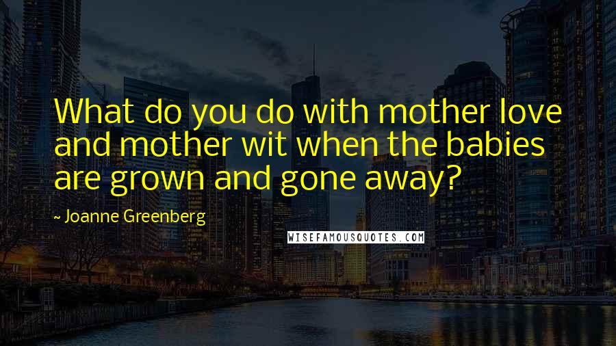 Joanne Greenberg Quotes: What do you do with mother love and mother wit when the babies are grown and gone away?