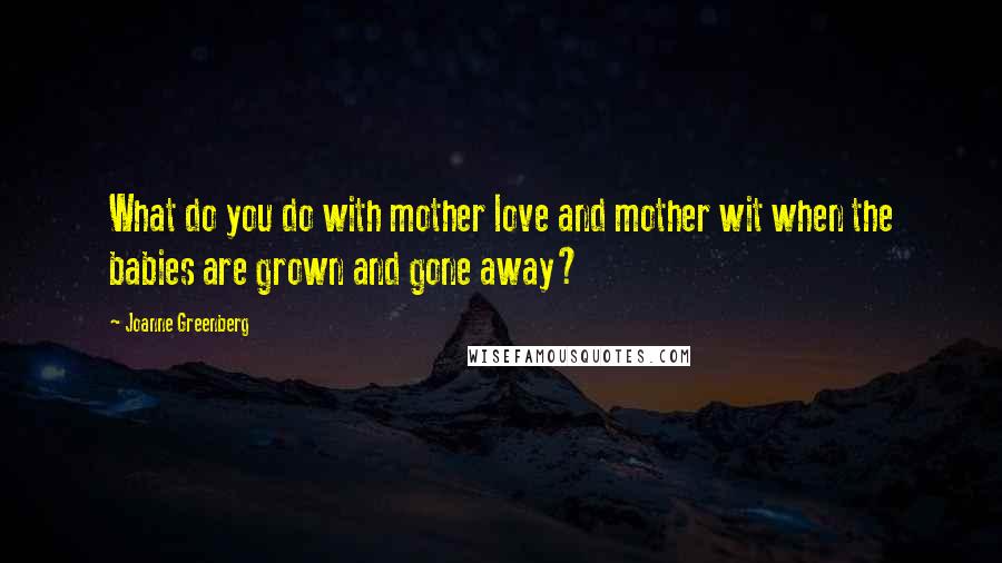 Joanne Greenberg Quotes: What do you do with mother love and mother wit when the babies are grown and gone away?