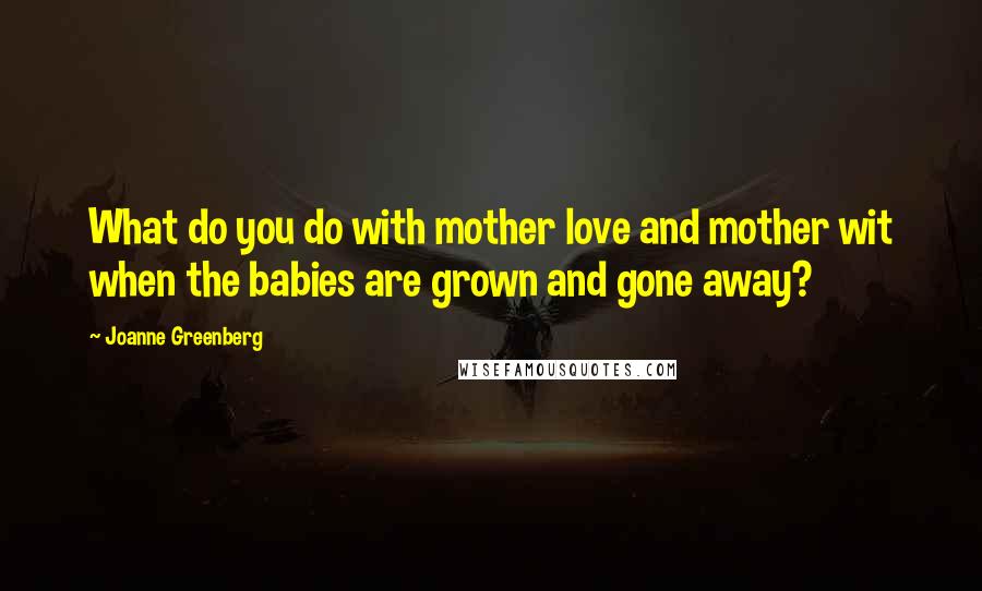 Joanne Greenberg Quotes: What do you do with mother love and mother wit when the babies are grown and gone away?