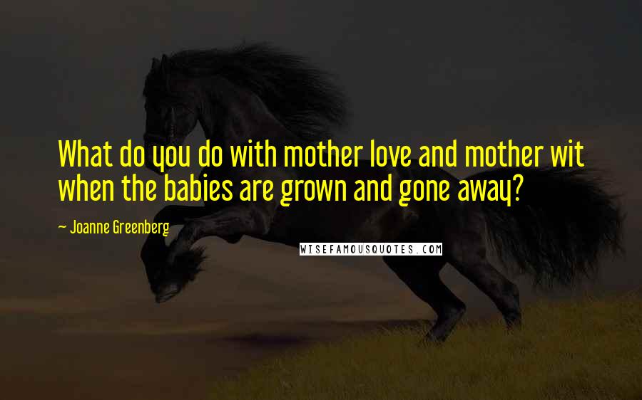 Joanne Greenberg Quotes: What do you do with mother love and mother wit when the babies are grown and gone away?