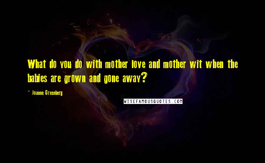 Joanne Greenberg Quotes: What do you do with mother love and mother wit when the babies are grown and gone away?