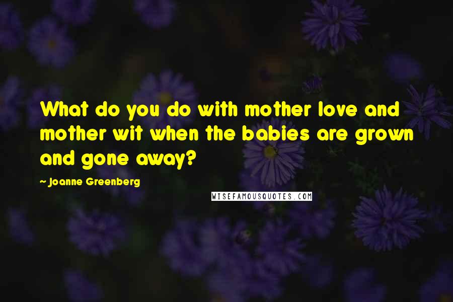 Joanne Greenberg Quotes: What do you do with mother love and mother wit when the babies are grown and gone away?