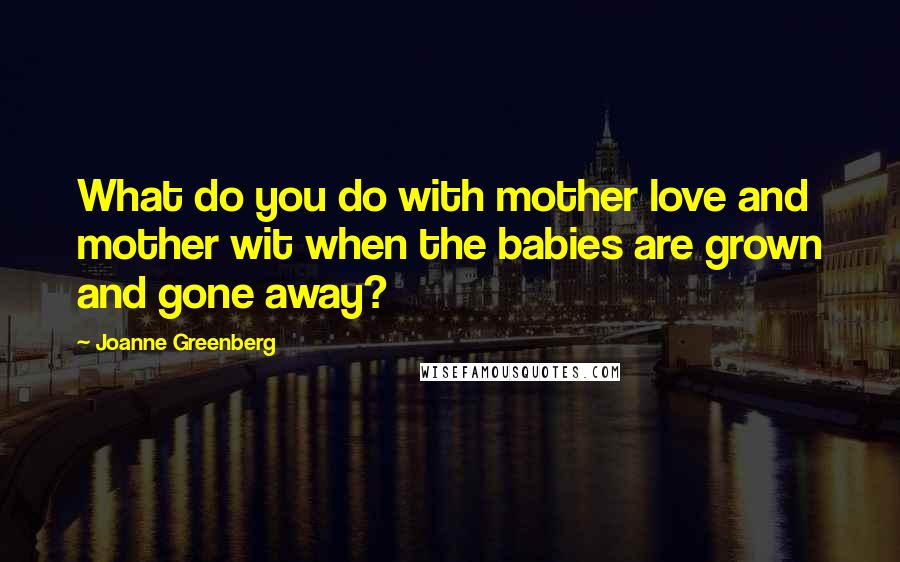 Joanne Greenberg Quotes: What do you do with mother love and mother wit when the babies are grown and gone away?