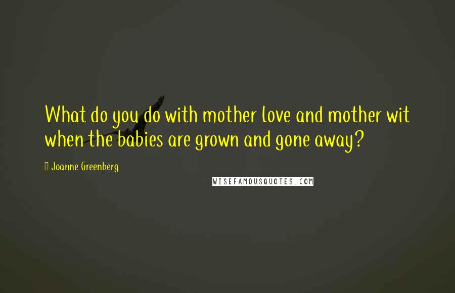 Joanne Greenberg Quotes: What do you do with mother love and mother wit when the babies are grown and gone away?