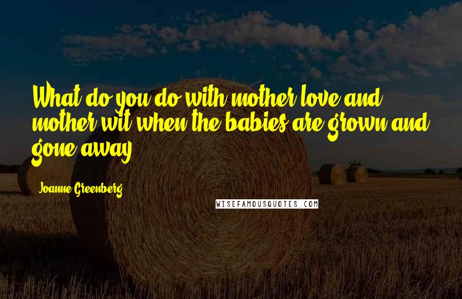 Joanne Greenberg Quotes: What do you do with mother love and mother wit when the babies are grown and gone away?