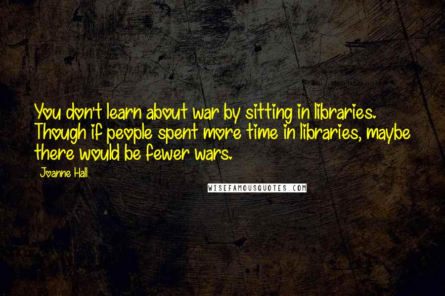 Joanne Hall Quotes: You don't learn about war by sitting in libraries. Though if people spent more time in libraries, maybe there would be fewer wars.