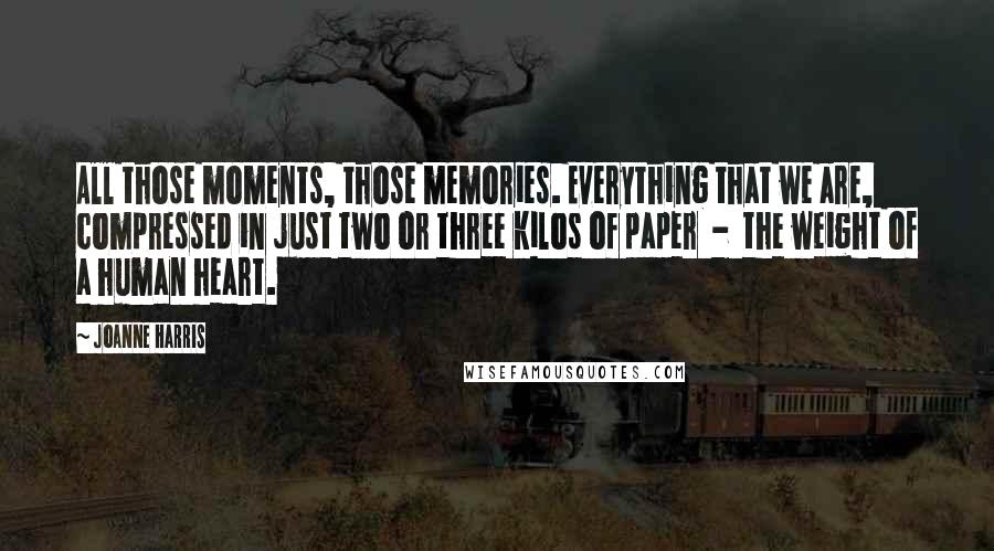 Joanne Harris Quotes: All those moments, those memories. Everything that we are, compressed in just two or three kilos of paper  -  the weight of a human heart.