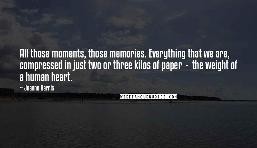 Joanne Harris Quotes: All those moments, those memories. Everything that we are, compressed in just two or three kilos of paper  -  the weight of a human heart.