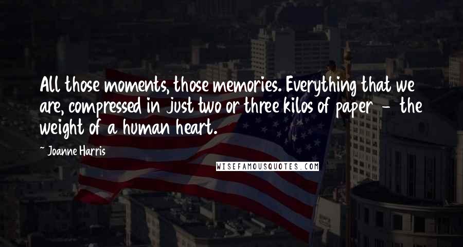 Joanne Harris Quotes: All those moments, those memories. Everything that we are, compressed in just two or three kilos of paper  -  the weight of a human heart.