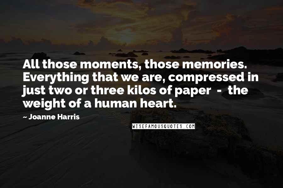 Joanne Harris Quotes: All those moments, those memories. Everything that we are, compressed in just two or three kilos of paper  -  the weight of a human heart.