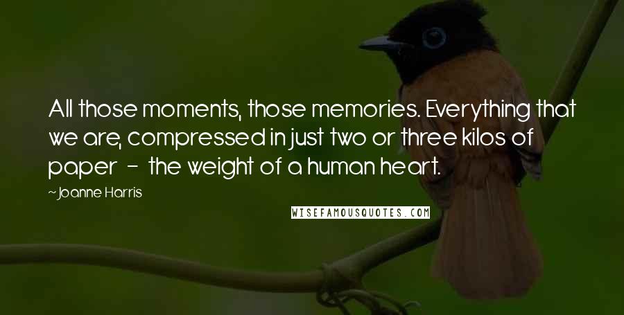 Joanne Harris Quotes: All those moments, those memories. Everything that we are, compressed in just two or three kilos of paper  -  the weight of a human heart.