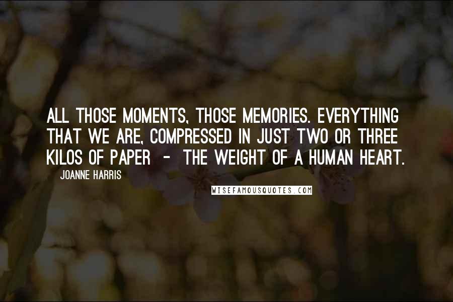 Joanne Harris Quotes: All those moments, those memories. Everything that we are, compressed in just two or three kilos of paper  -  the weight of a human heart.