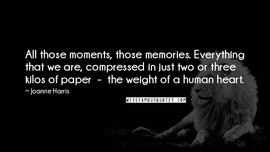 Joanne Harris Quotes: All those moments, those memories. Everything that we are, compressed in just two or three kilos of paper  -  the weight of a human heart.