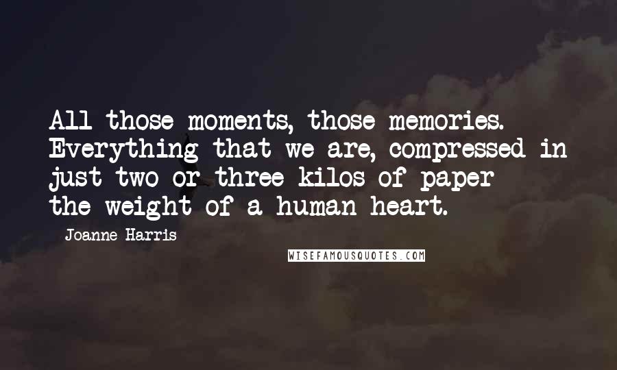 Joanne Harris Quotes: All those moments, those memories. Everything that we are, compressed in just two or three kilos of paper  -  the weight of a human heart.