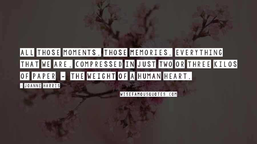 Joanne Harris Quotes: All those moments, those memories. Everything that we are, compressed in just two or three kilos of paper  -  the weight of a human heart.