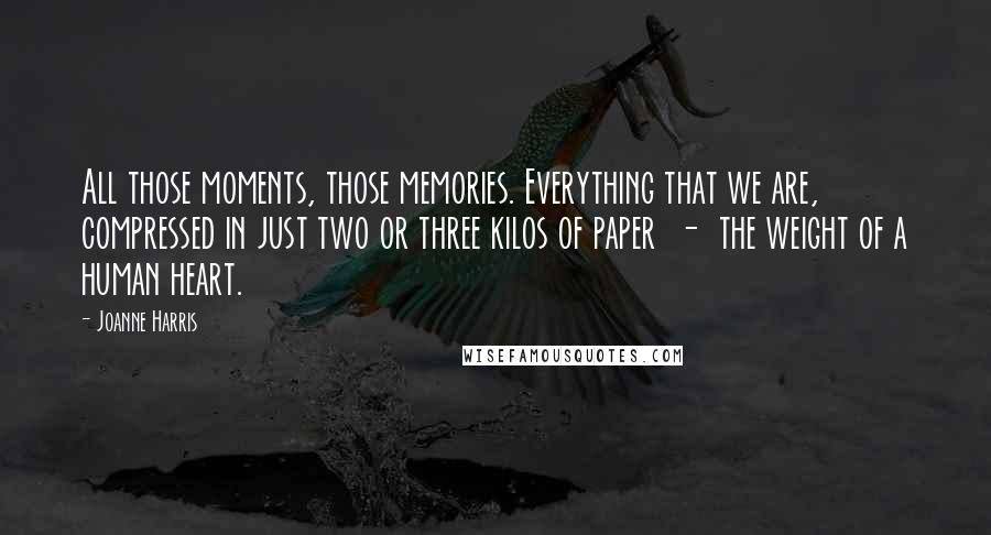 Joanne Harris Quotes: All those moments, those memories. Everything that we are, compressed in just two or three kilos of paper  -  the weight of a human heart.