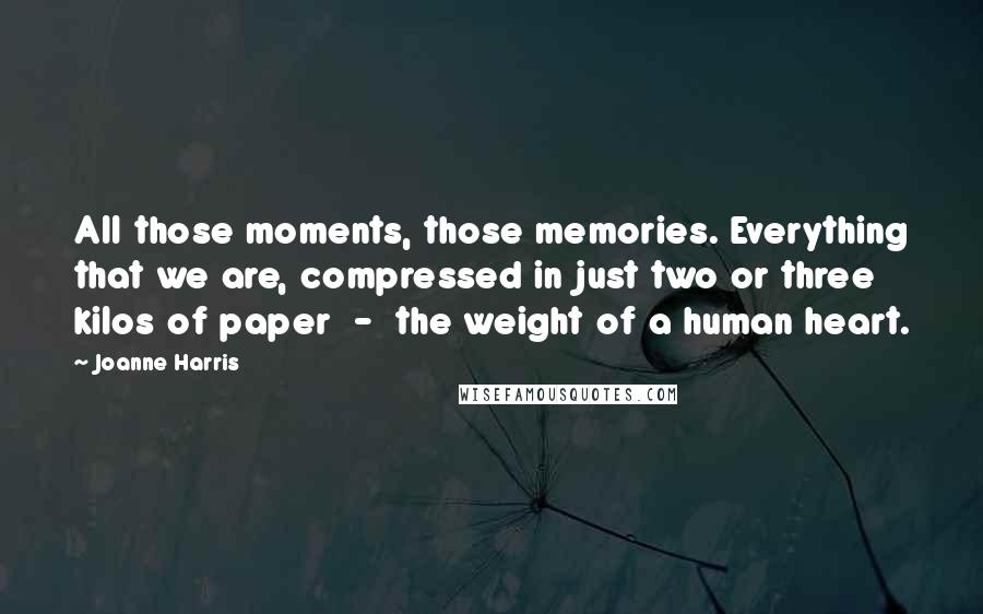 Joanne Harris Quotes: All those moments, those memories. Everything that we are, compressed in just two or three kilos of paper  -  the weight of a human heart.