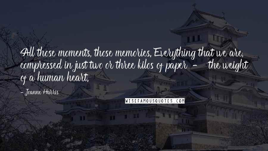 Joanne Harris Quotes: All those moments, those memories. Everything that we are, compressed in just two or three kilos of paper  -  the weight of a human heart.