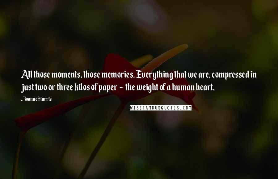 Joanne Harris Quotes: All those moments, those memories. Everything that we are, compressed in just two or three kilos of paper  -  the weight of a human heart.