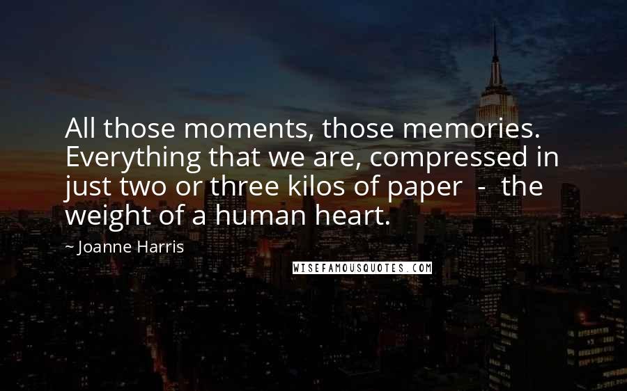 Joanne Harris Quotes: All those moments, those memories. Everything that we are, compressed in just two or three kilos of paper  -  the weight of a human heart.