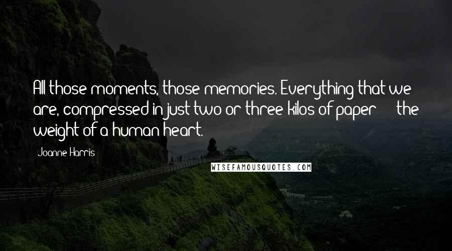 Joanne Harris Quotes: All those moments, those memories. Everything that we are, compressed in just two or three kilos of paper  -  the weight of a human heart.