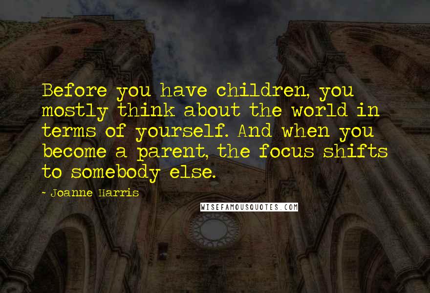 Joanne Harris Quotes: Before you have children, you mostly think about the world in terms of yourself. And when you become a parent, the focus shifts to somebody else.