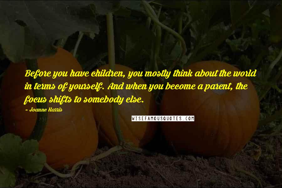 Joanne Harris Quotes: Before you have children, you mostly think about the world in terms of yourself. And when you become a parent, the focus shifts to somebody else.