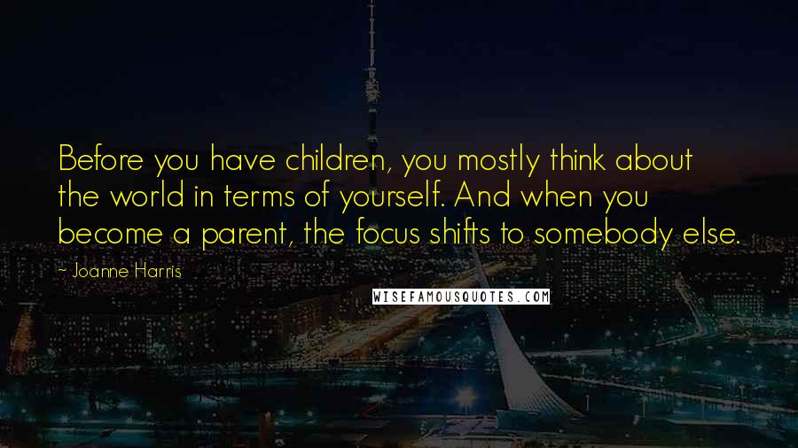 Joanne Harris Quotes: Before you have children, you mostly think about the world in terms of yourself. And when you become a parent, the focus shifts to somebody else.